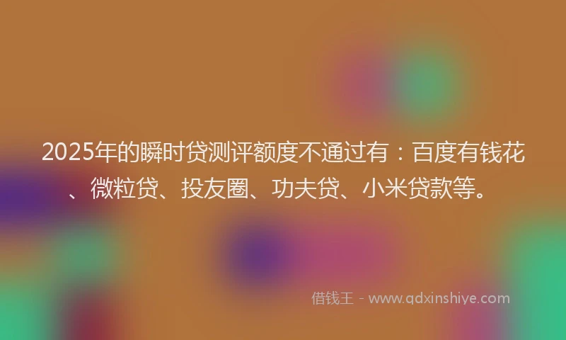 2025年的瞬时贷测评额度不通过有：百度有钱花、微粒贷、投友圈、功夫贷、小米贷款等。