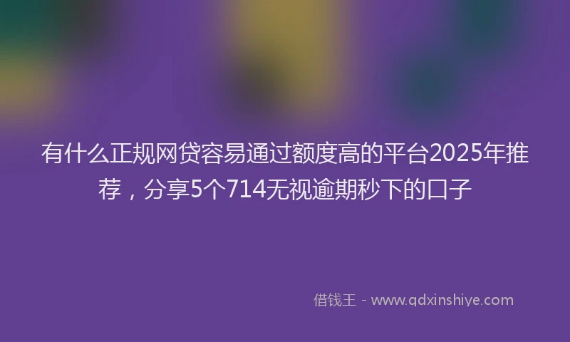 有什么正规网贷容易通过额度高的平台2025年推荐，分享5个714无视逾期秒下的口子