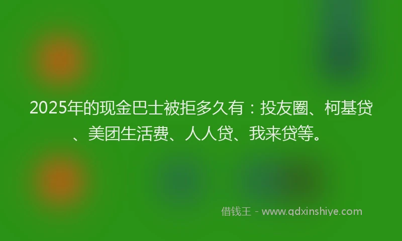 2025年的现金巴士被拒多久有：投友圈、柯基贷、美团生活费、人人贷、我来贷等。