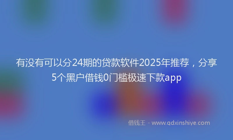 有没有可以分24期的贷款软件2025年推荐，分享5个黑户借钱0门槛极速下款app