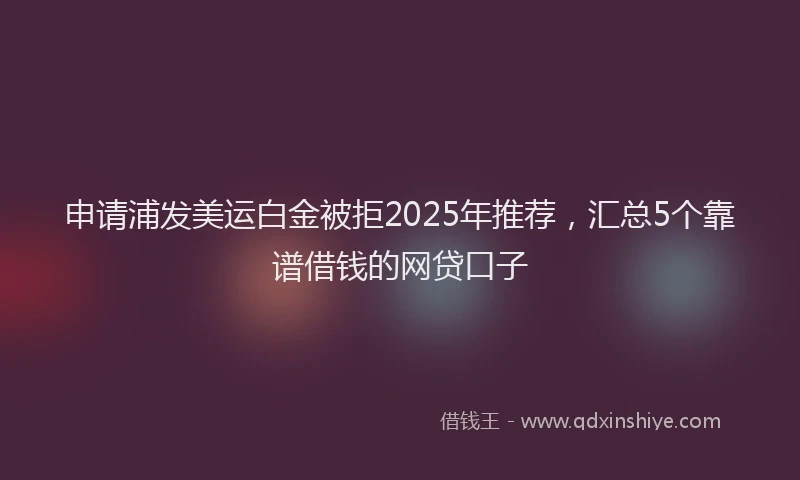 申请浦发美运白金被拒2025年推荐，汇总5个靠谱借钱的网贷口子