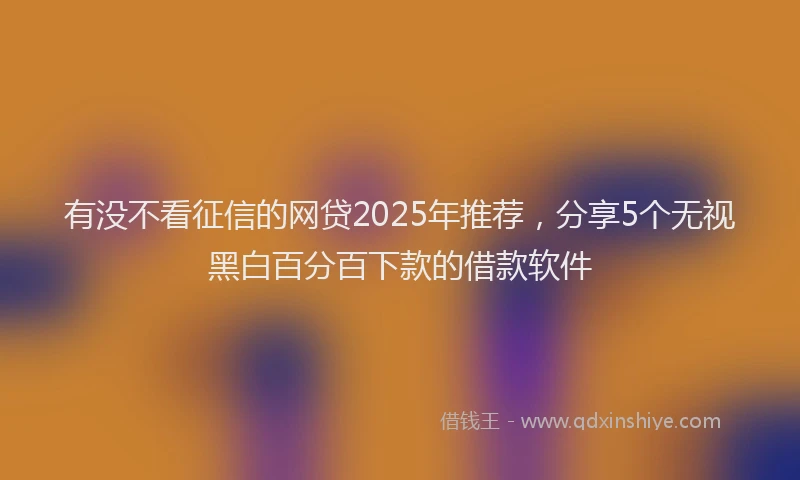 有没不看征信的网贷2025年推荐，分享5个无视黑白百分百下款的借款软件