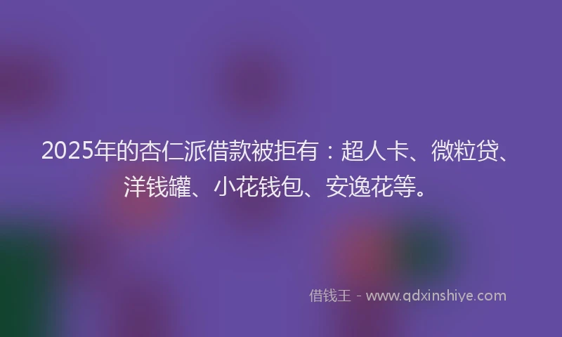 2025年的杏仁派借款被拒有：超人卡、微粒贷、洋钱罐、小花钱包、安逸花等。