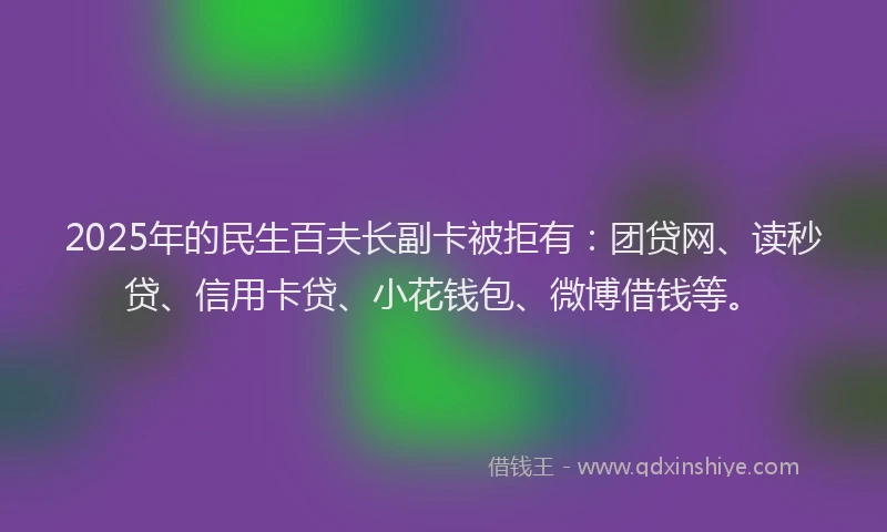 2025年的民生百夫长副卡被拒有：团贷网、读秒贷、信用卡贷、小花钱包、微博借钱等。