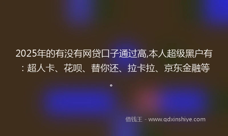 2025年的有没有网贷口子通过高,本人超级黑户有：超人卡、花呗、替你还、拉卡拉、京东金融等。