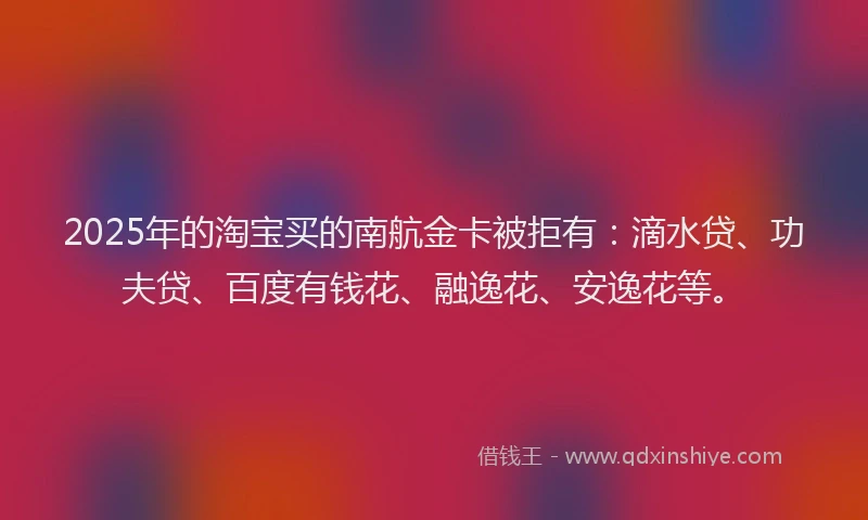2025年的淘宝买的南航金卡被拒有：滴水贷、功夫贷、百度有钱花、融逸花、安逸花等。