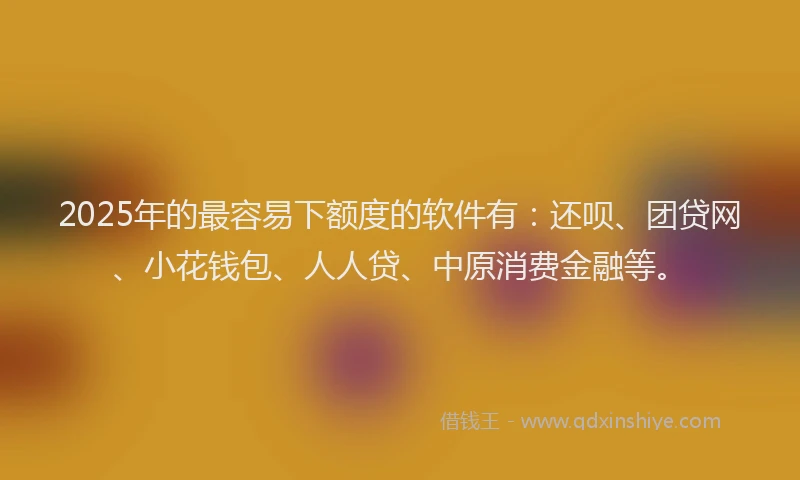 2025年的最容易下额度的软件有：还呗、团贷网、小花钱包、人人贷、中原消费金融等。