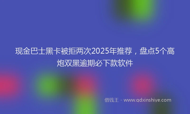 现金巴士黑卡被拒两次2025年推荐，盘点5个高炮双黑逾期必下款软件