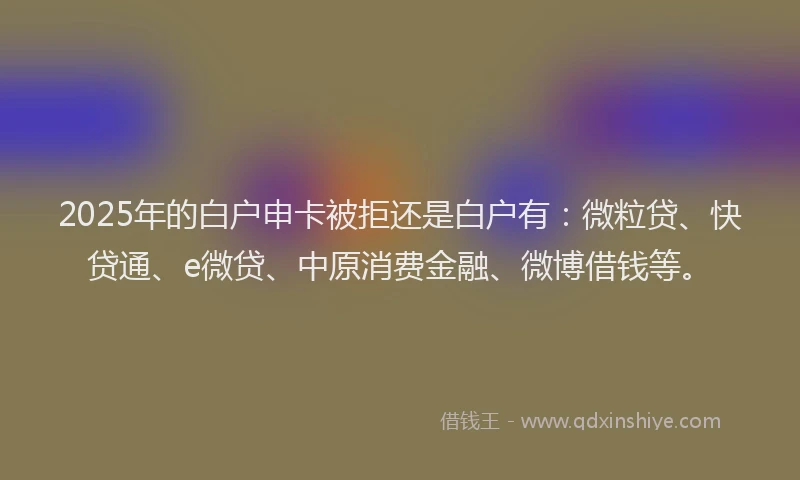 2025年的白户申卡被拒还是白户有：微粒贷、快贷通、e微贷、中原消费金融、微博借钱等。