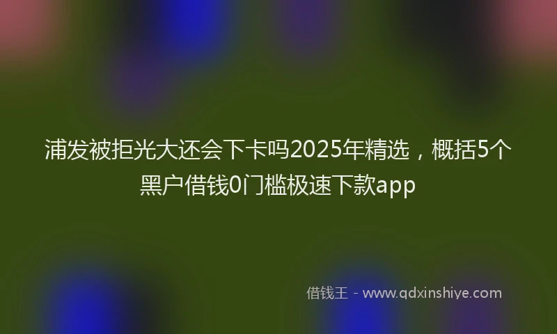 浦发被拒光大还会下卡吗2025年精选，概括5个黑户借钱0门槛极速下款app