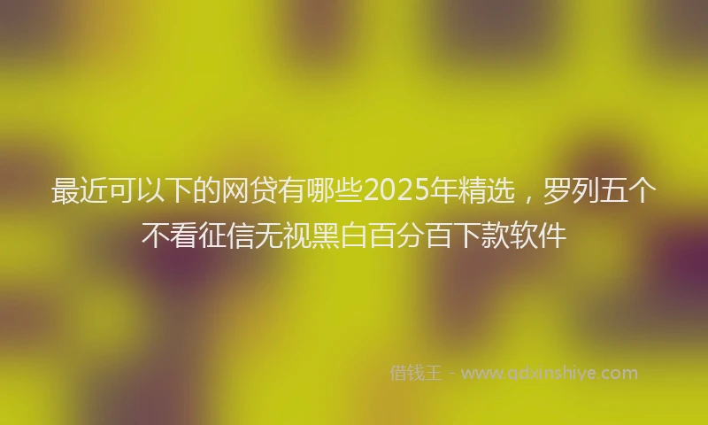 最近可以下的网贷有哪些2025年精选，罗列五个不看征信无视黑白百分百下款软件