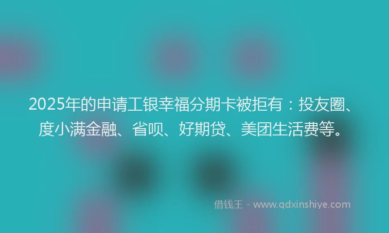 2025年的申请工银幸福分期卡被拒有：投友圈、度小满金融、省呗、好期贷、美团生活费等。