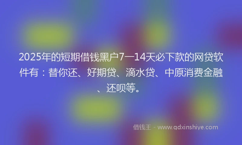2025年的短期借钱黑户7一14天必下款的网贷软件有：替你还、好期贷、滴水贷、中原消费金融、还呗等。