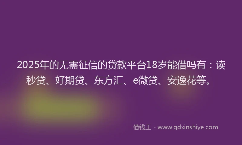 2025年的无需征信的贷款平台18岁能借吗有：读秒贷、好期贷、东方汇、e微贷、安逸花等。