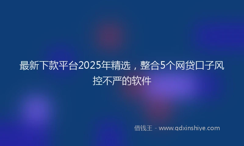 最新下款平台2025年精选，整合5个网贷口子风控不严的软件