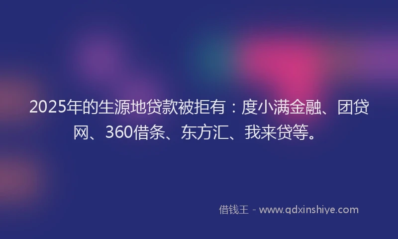 2025年的生源地贷款被拒有：度小满金融、团贷网、360借条、东方汇、我来贷等。