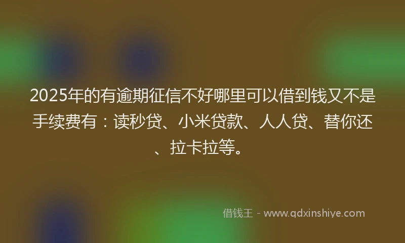 2025年的有逾期征信不好哪里可以借到钱又不是手续费有：读秒贷、小米贷款、人人贷、替你还、拉卡拉等。