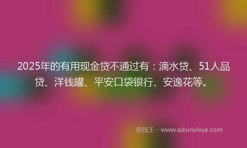 2025年的有用现金贷不通过有：滴水贷、51人品贷、洋钱罐、平安口袋银行、安逸花等。