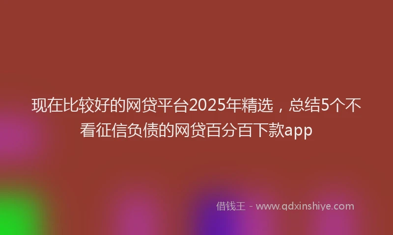 现在比较好的网贷平台2025年精选，总结5个不看征信负债的网贷百分百下款app