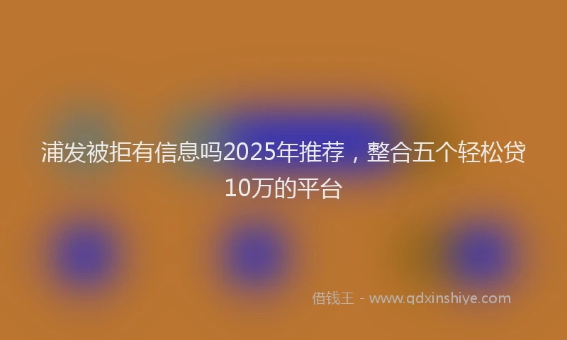 浦发被拒有信息吗2025年推荐，整合五个轻松贷10万的平台
