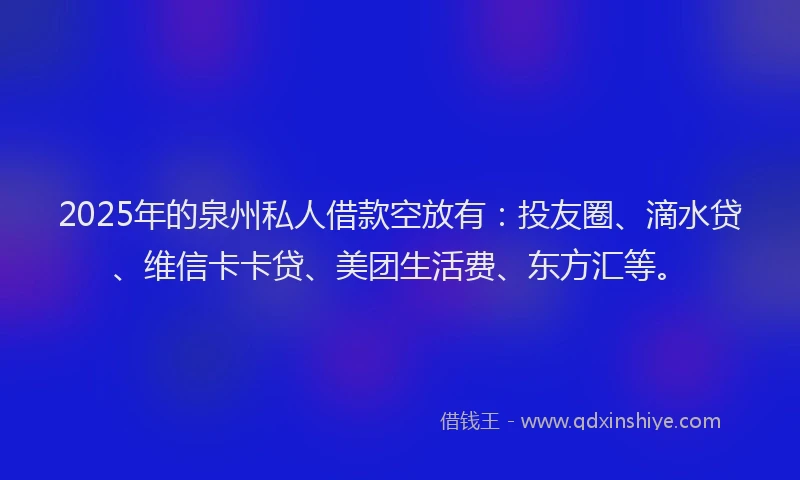 2025年的泉州私人借款空放有：投友圈、滴水贷、维信卡卡贷、美团生活费、东方汇等。