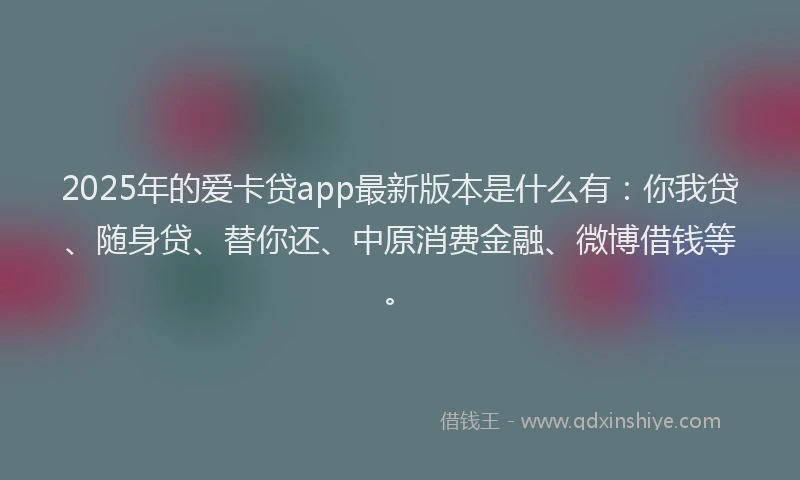 2025年的爱卡贷app最新版本是什么有：你我贷、随身贷、替你还、中原消费金融、微博借钱等。