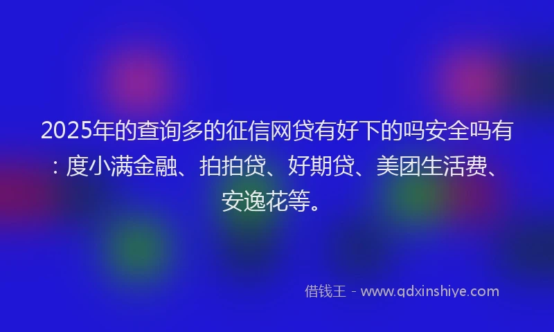 2025年的查询多的征信网贷有好下的吗安全吗有：度小满金融、拍拍贷、好期贷、美团生活费、安逸花等。
