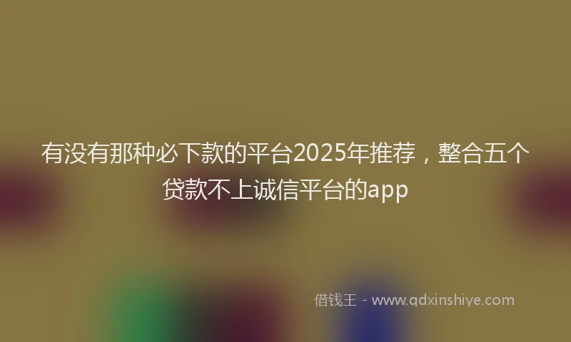 有没有那种必下款的平台2025年推荐，整合五个贷款不上诚信平台的app