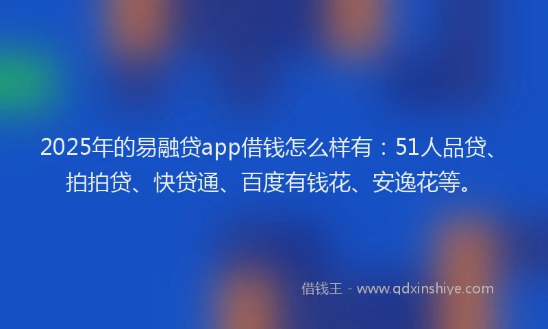 2025年的易融贷app借钱怎么样有：51人品贷、拍拍贷、快贷通、百度有钱花、安逸花等。