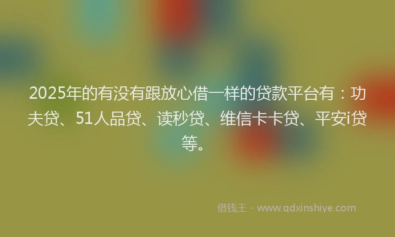 2025年的有没有跟放心借一样的贷款平台有：功夫贷、51人品贷、读秒贷、维信卡卡贷、平安i贷等。