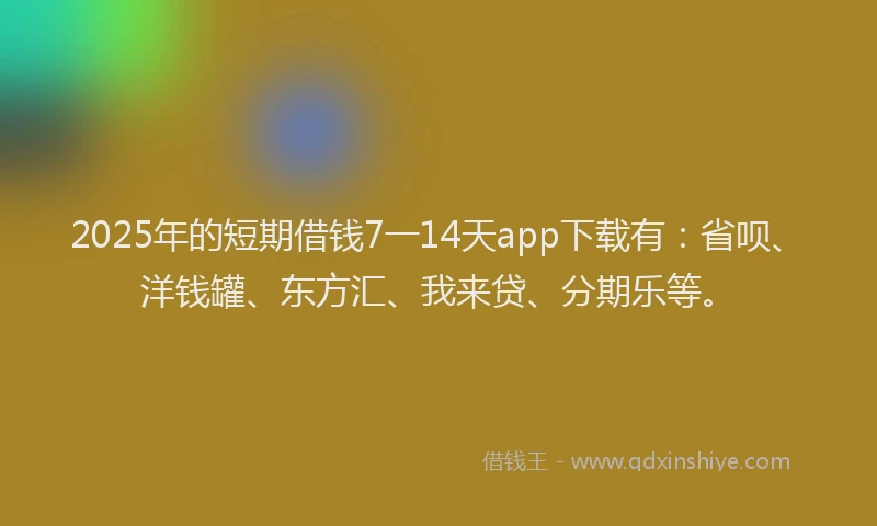 2025年的短期借钱7一14天app下载有：省呗、洋钱罐、东方汇、我来贷、分期乐等。