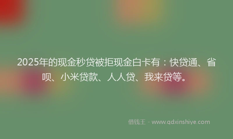 2025年的现金秒贷被拒现金白卡有：快贷通、省呗、小米贷款、人人贷、我来贷等。