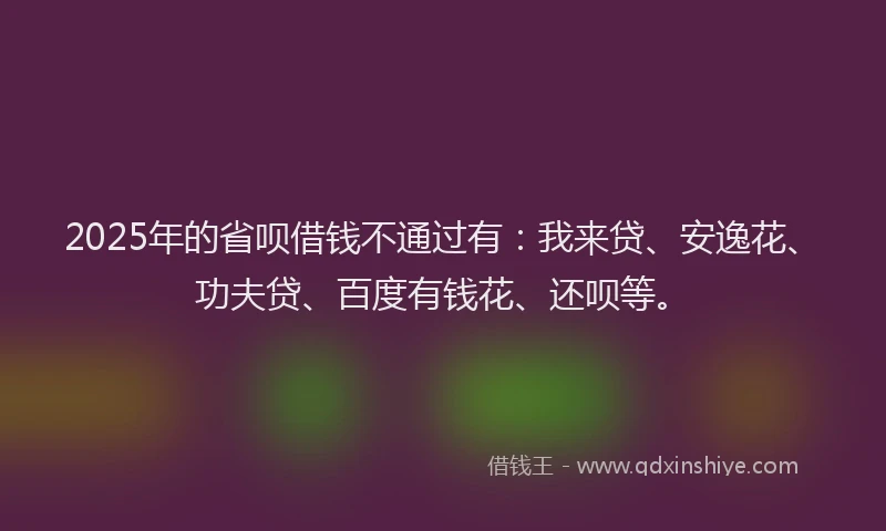 2025年的省呗借钱不通过有：我来贷、安逸花、功夫贷、百度有钱花、还呗等。