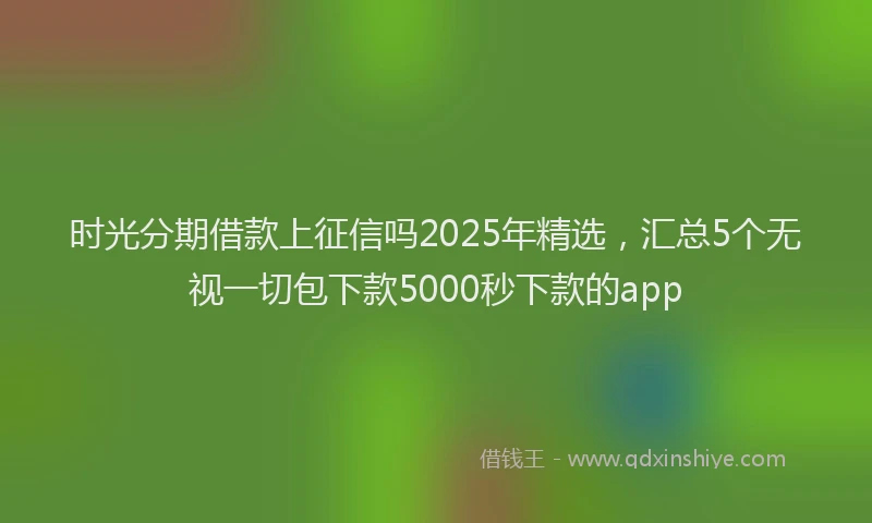 时光分期借款上征信吗2025年精选，汇总5个无视一切包下款5000秒下款的app