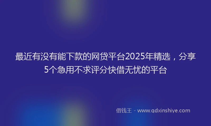 最近有没有能下款的网贷平台2025年精选，分享5个急用不求评分快借无忧的平台