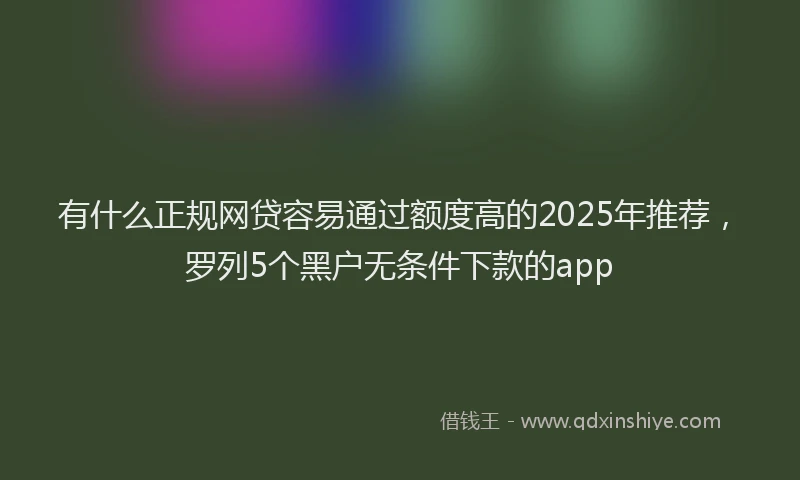 有什么正规网贷容易通过额度高的2025年推荐，罗列5个黑户无条件下款的app