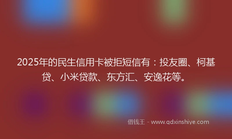 2025年的民生信用卡被拒短信有：投友圈、柯基贷、小米贷款、东方汇、安逸花等。
