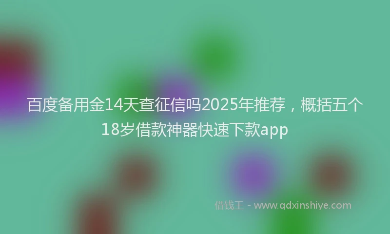 百度备用金14天查征信吗2025年推荐，概括五个18岁借款神器快速下款app