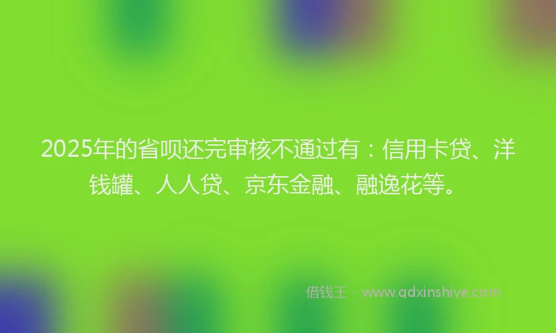 2025年的省呗还完审核不通过有：信用卡贷、洋钱罐、人人贷、京东金融、融逸花等。