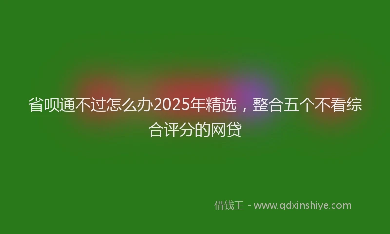 省呗通不过怎么办2025年精选，整合五个不看综合评分的网贷