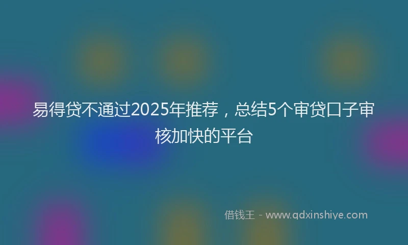 易得贷不通过2025年推荐，总结5个审贷口子审核加快的平台