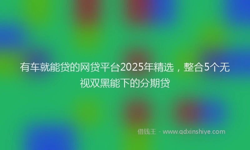 有车就能贷的网贷平台2025年精选，整合5个无视双黑能下的分期贷