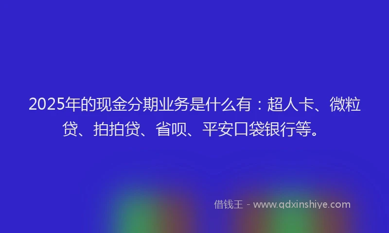 2025年的现金分期业务是什么有：超人卡、微粒贷、拍拍贷、省呗、平安口袋银行等。