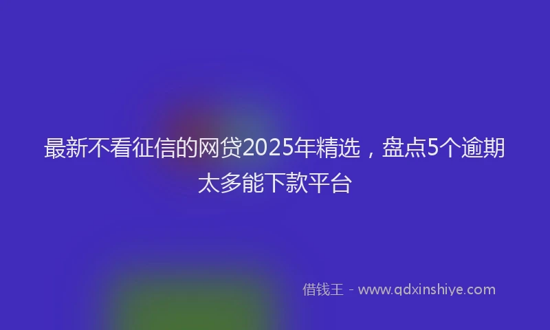 最新不看征信的网贷2025年精选，盘点5个逾期太多能下款平台