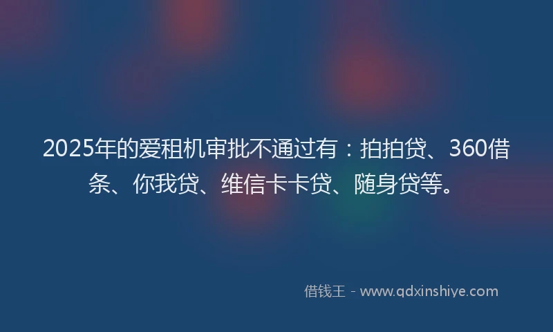 2025年的爱租机审批不通过有：拍拍贷、360借条、你我贷、维信卡卡贷、随身贷等。