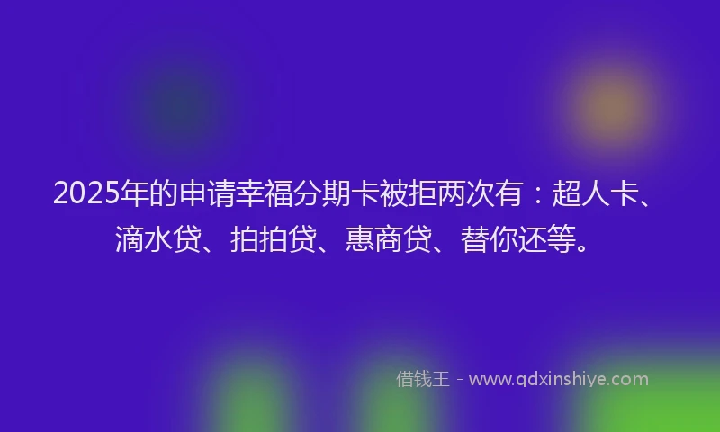 2025年的申请幸福分期卡被拒两次有：超人卡、滴水贷、拍拍贷、惠商贷、替你还等。