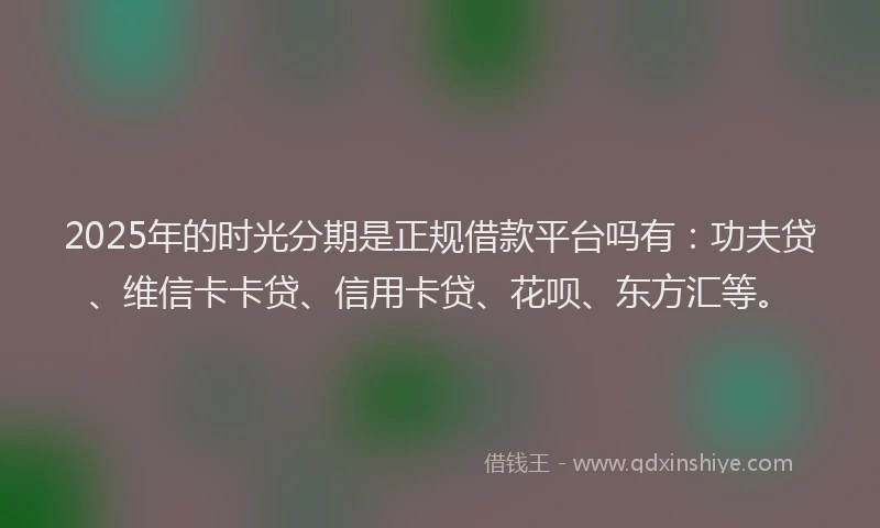 2025年的时光分期是正规借款平台吗有：功夫贷、维信卡卡贷、信用卡贷、花呗、东方汇等。