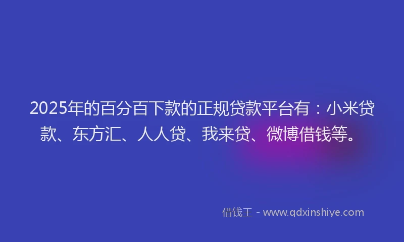 2025年的百分百下款的正规贷款平台有：小米贷款、东方汇、人人贷、我来贷、微博借钱等。