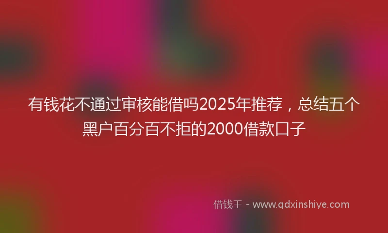 有钱花不通过审核能借吗2025年推荐，总结五个黑户百分百不拒的2000借款口子