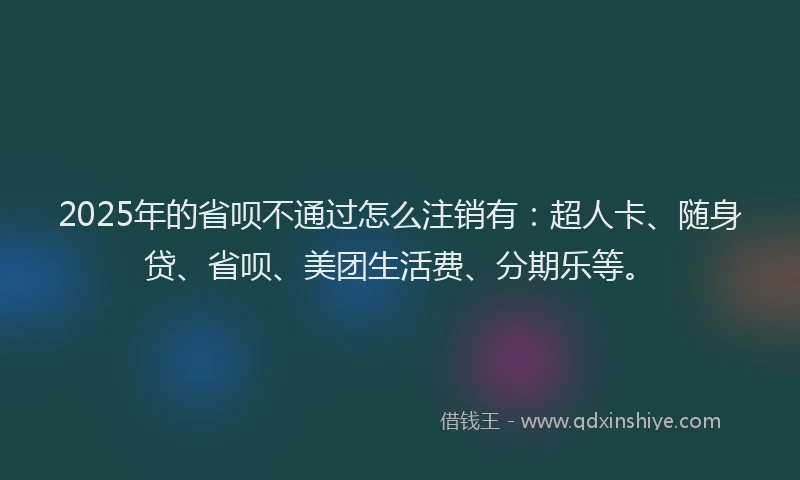 2025年的省呗不通过怎么注销有：超人卡、随身贷、省呗、美团生活费、分期乐等。